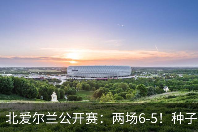 北爱尔兰公开赛：两场6-5！种子球员被淘汰，33岁名将进决赛冲冠