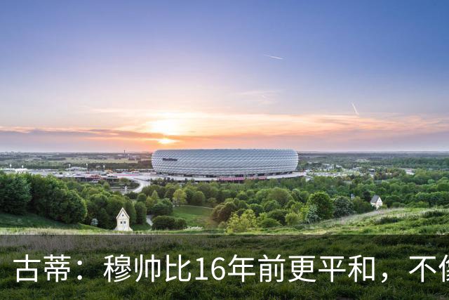 古蒂：穆帅比16年前更平和，不像第一次执教皇马时那样冲动了
