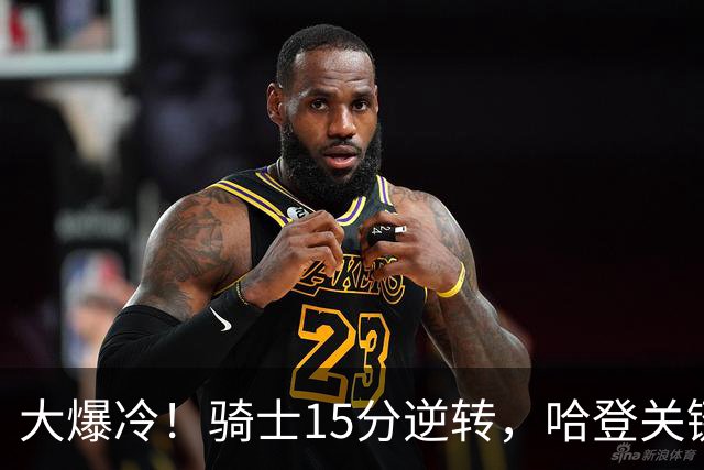 大爆冷！骑士15分逆转，哈登关键救赎，麦丹六犯驱逐，华子空砍47分