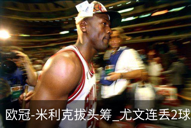 欧冠-米利克拔头筹 尤文连丢2球1-2遭逆转连败