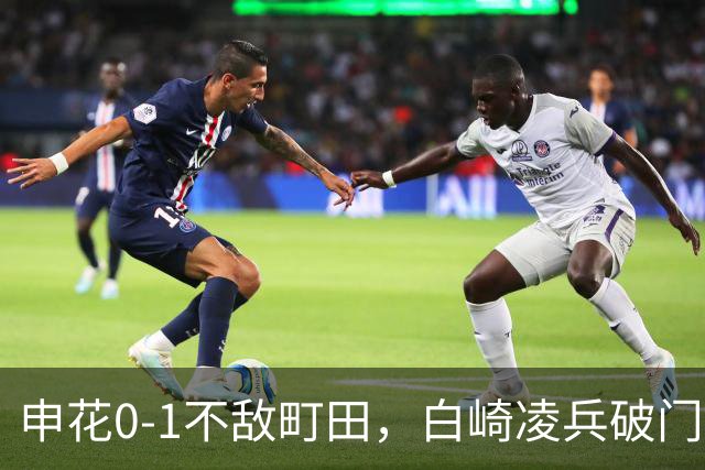 申花0-1不敌町田，白崎凌兵破门，申花全场控球率不足四成