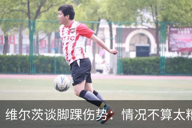 维尔茨谈脚踝伤势：情况不算太糟糕 不会在意外界对我的批评