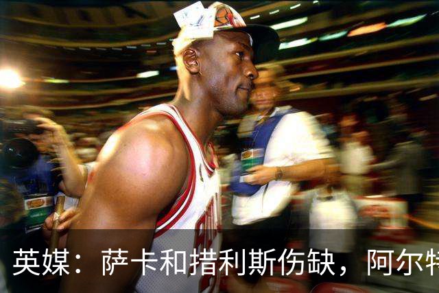 英媒：萨卡和措利斯伤缺，阿尔特塔在边路的选择将非常有限