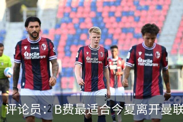 评论员：B费最适合今夏离开曼联，这对双方都是最好的