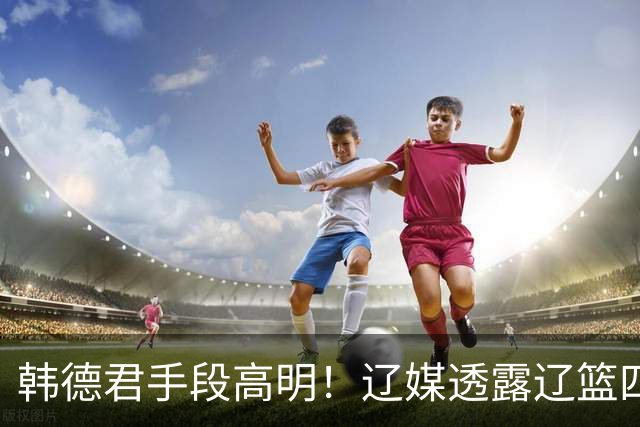 韩德君手段高明！辽媒透露辽篮四连胜发放奖金，回看他上任三月的各项动作，奖金只是最不起眼的一件