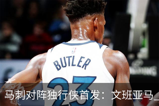 马刺对阵独行侠首发：文班亚马 卡斯尔 哈珀 福克斯 瓦塞尔