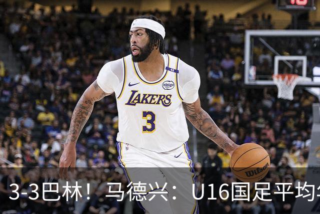 3-3巴林！马德兴：U16国足平均年龄小一岁，暴露防空短板